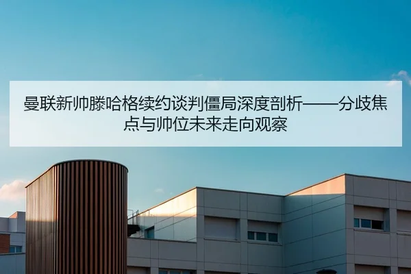曼联新帅滕哈格续约谈判僵局深度剖析——分歧焦点与帅位未来走向观察
