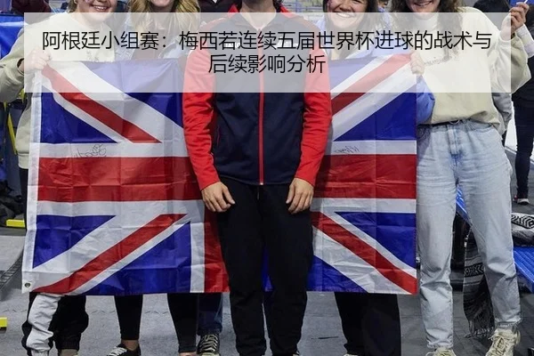阿根廷小组赛：梅西若连续五届世界杯进球的战术与后续影响分析